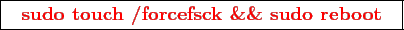 \framebox{
\texttt{
\textcolor{red}{\bf sudo touch /forcefsck \&\& sudo reboot}
}
}